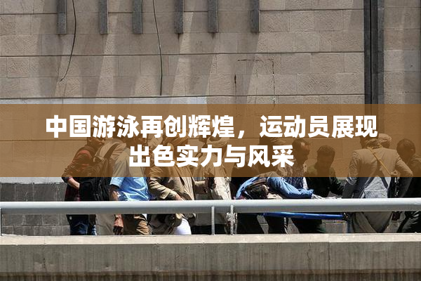 中国游泳再创辉煌，运动员展现出色实力与风采