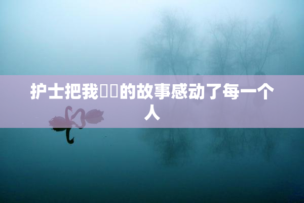 护士把我亅亅的故事感动了每一个人