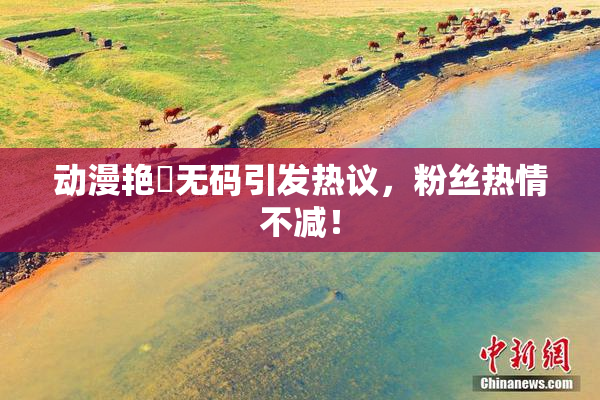 动漫艳鉧无码引发热议，粉丝热情不减！