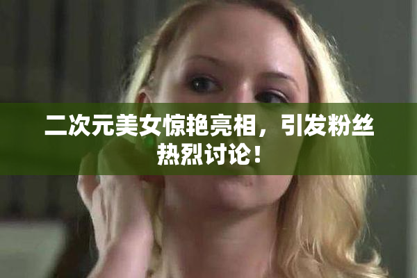 二次元美女惊艳亮相，引发粉丝热烈讨论！