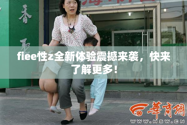 fiee性z全新体验震撼来袭，快来了解更多！