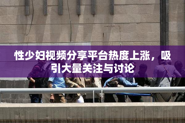 性少妇视频分享平台热度上涨，吸引大量关注与讨论