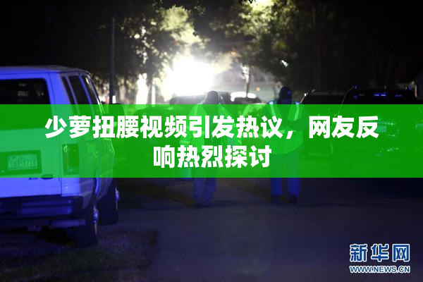 少萝扭腰视频引发热议，网友反响热烈探讨