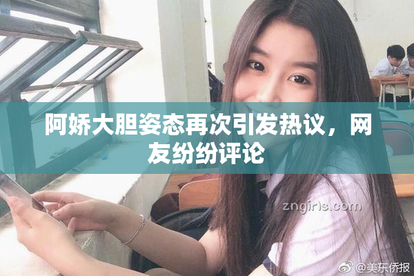 阿娇大胆姿态再次引发热议，网友纷纷评论