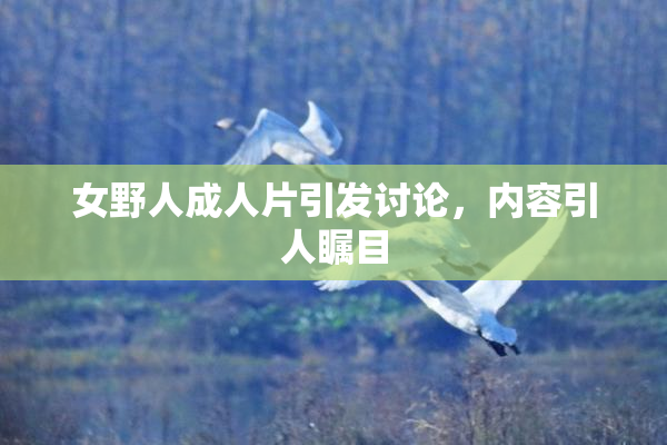 女野人成人片引发讨论，内容引人瞩目