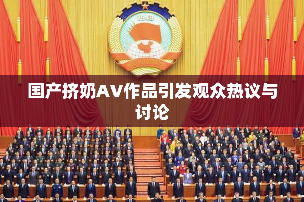 国产挤奶AV作品引发观众热议与讨论