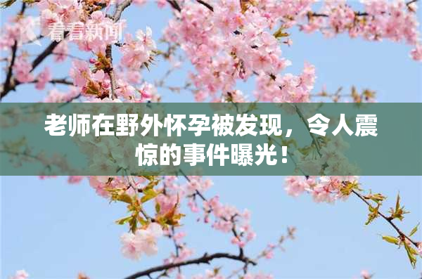 老师在野外怀孕被发现，令人震惊的事件曝光！