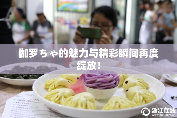 伽罗ちゃ的魅力与精彩瞬间再度绽放！