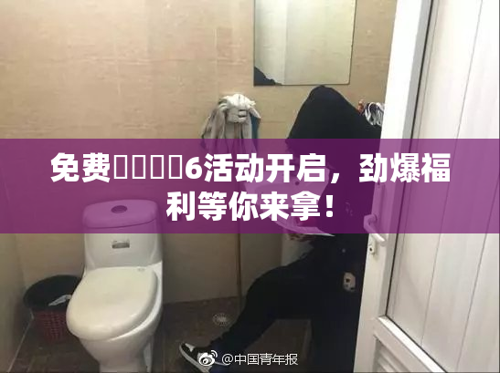 免费❌‌❌‌6活动开启，劲爆福利等你来拿！