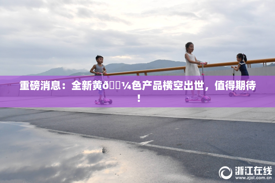 重磅消息：全新黄🌼色产品横空出世，值得期待！