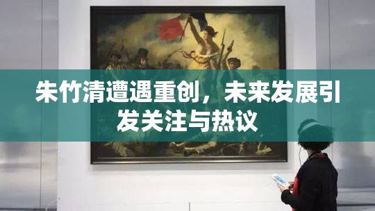 朱竹清遭遇重创，未来发展引发关注与热议