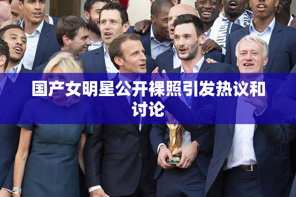 国产女明星公开裸照引发热议和讨论