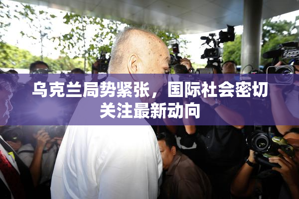 乌克兰局势紧张，国际社会密切关注最新动向
