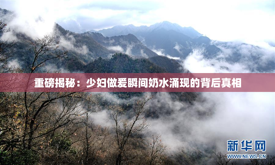 重磅揭秘：少妇做爰瞬间奶水涌现的背后真相
