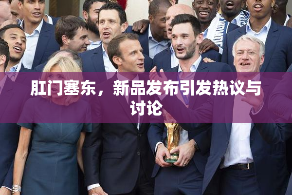 肛门塞东，新品发布引发热议与讨论