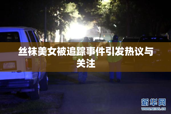 丝袜美女被追踪事件引发热议与关注