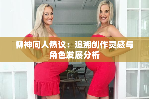 柳神同人热议：追溯创作灵感与角色发展分析
