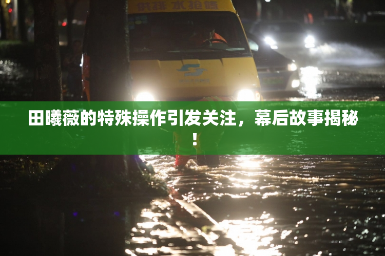 田曦薇的特殊操作引发关注，幕后故事揭秘！