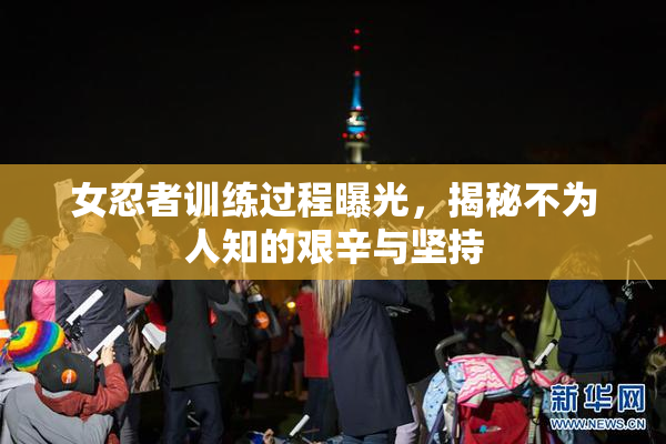 女忍者训练过程曝光，揭秘不为人知的艰辛与坚持