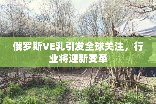 俄罗斯VE乳引发全球关注，行业将迎新变革