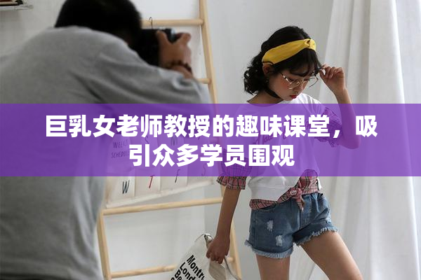 巨乳女老师教授的趣味课堂，吸引众多学员围观