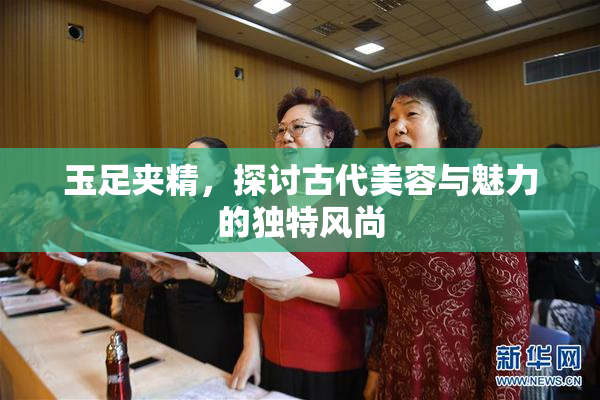 玉足夹精，探讨古代美容与魅力的独特风尚
