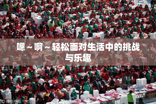 嗯～啊～轻松面对生活中的挑战与乐趣