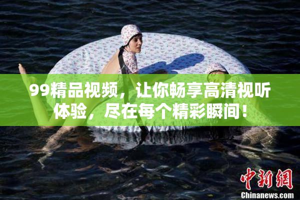 99精品视频，让你畅享高清视听体验，尽在每个精彩瞬间！