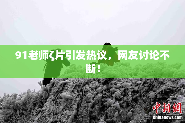 91老师ζ片引发热议，网友讨论不断！