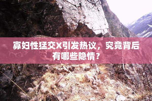 寡妇性猛交X引发热议，究竟背后有哪些隐情？