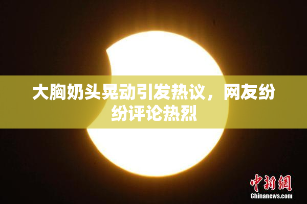 大胸奶头晃动引发热议，网友纷纷评论热烈