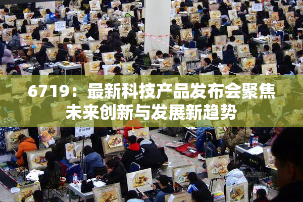 6719：最新科技产品发布会聚焦未来创新与发展新趋势