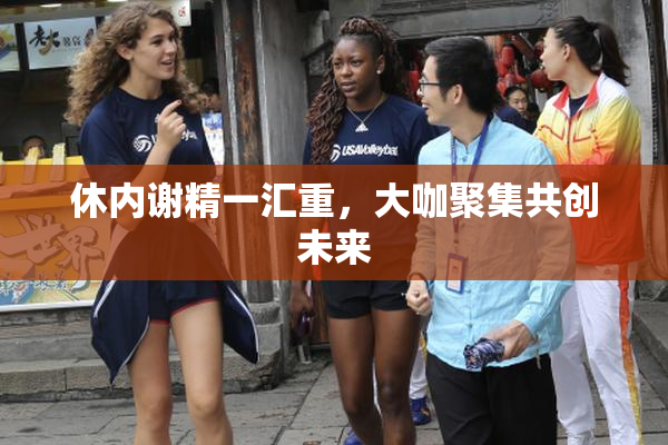 休内谢精一汇重，大咖聚集共创未来