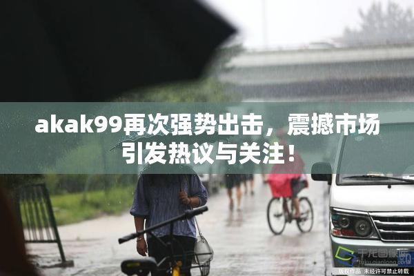 akak99再次强势出击，震撼市场引发热议与关注！