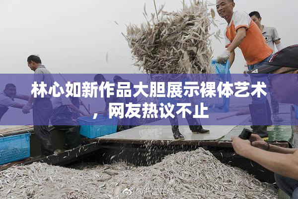 林心如新作品大胆展示裸体艺术，网友热议不止