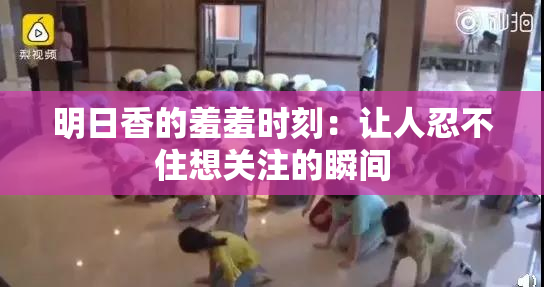 明日香的羞羞时刻：让人忍不住想关注的瞬间