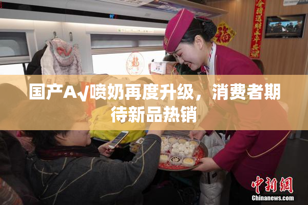 国产A√喷奶再度升级，消费者期待新品热销