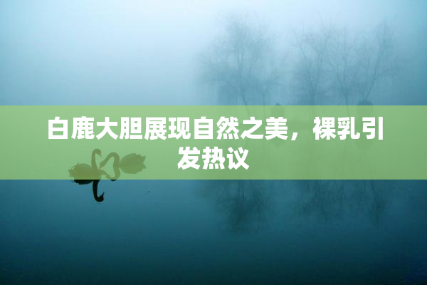 白鹿大胆展现自然之美，裸乳引发热议