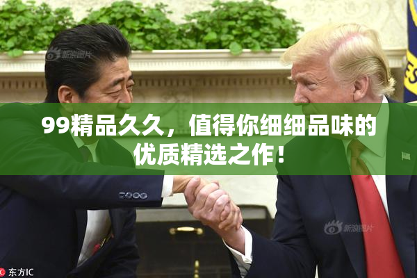 99精品久久，值得你细细品味的优质精选之作！