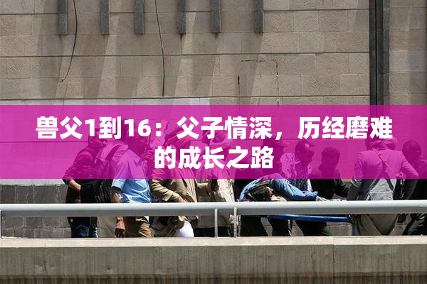 兽父1到16：父子情深，历经磨难的成长之路