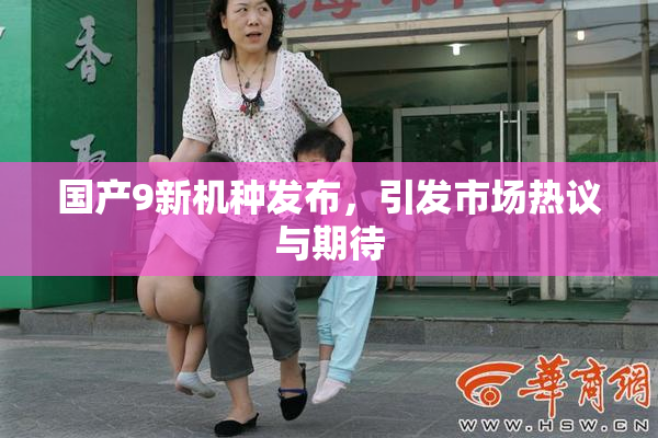 国产9新机种发布，引发市场热议与期待