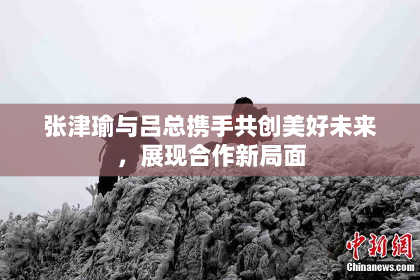 张津瑜与吕总携手共创美好未来，展现合作新局面