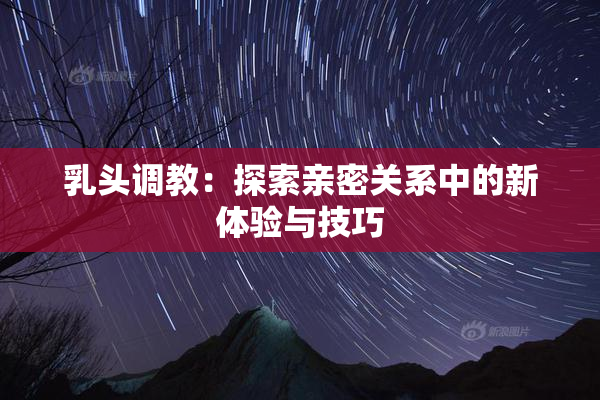 乳头调教：探索亲密关系中的新体验与技巧