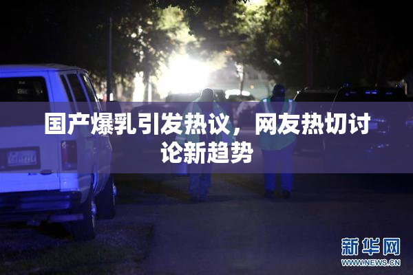 国产爆乳引发热议，网友热切讨论新趋势