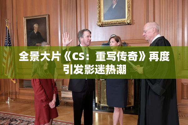 全景大片《CS：重写传奇》再度引发影迷热潮