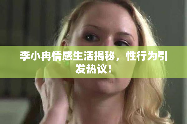 李小冉情感生活揭秘，性行为引发热议！