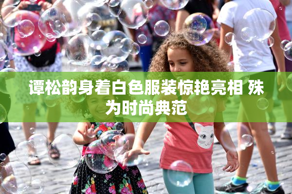 谭松韵身着白色服装惊艳亮相 殊为时尚典范