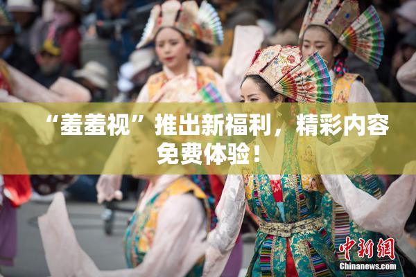 “羞羞视”推出新福利，精彩内容免费体验！