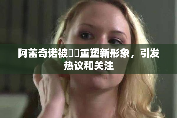 阿蕾奇诺被❌‌重塑新形象，引发热议和关注