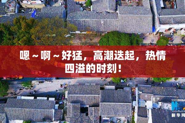 嗯～啊～好猛，高潮迭起，热情四溢的时刻！